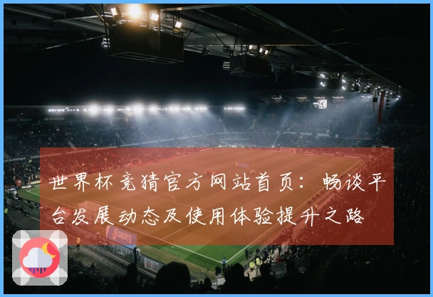 世界杯竞猜官方网站首页:畅谈平台发展动态及使用体验提升之路