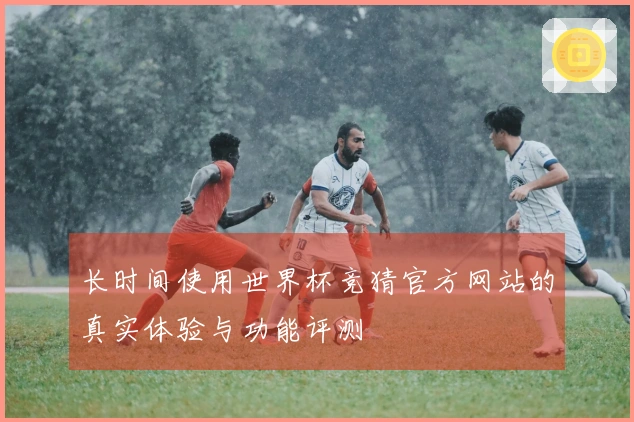 长时间使用世界杯竞猜官方网站的真实体验与功能评测