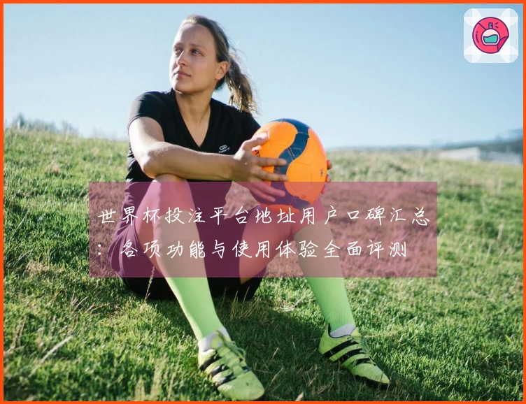 世界杯投注平台地址用户口碑汇总：各项功能与使用体验全面评测